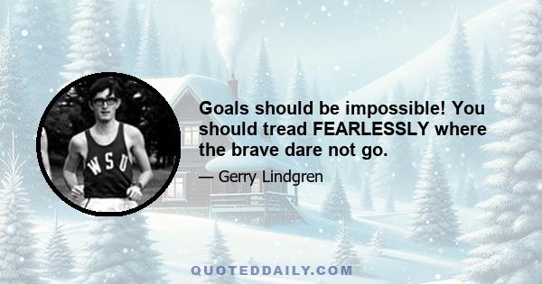 Goals should be impossible! You should tread FEARLESSLY where the brave dare not go.