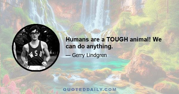 Humans are a TOUGH animal! We can do anything.