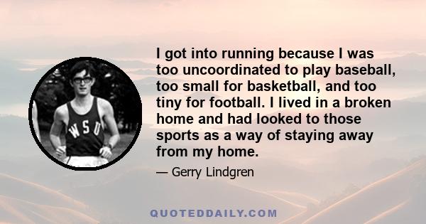 I got into running because I was too uncoordinated to play baseball, too small for basketball, and too tiny for football. I lived in a broken home and had looked to those sports as a way of staying away from my home.