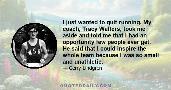 I just wanted to quit running. My coach, Tracy Walters, took me aside and told me that I had an opportunity few people ever get. He said that I could inspire the whole team because I was so small and unathletic.