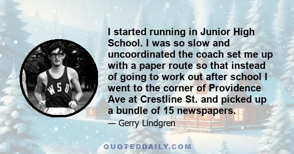 I started running in Junior High School. I was so slow and uncoordinated the coach set me up with a paper route so that instead of going to work out after school I went to the corner of Providence Ave at Crestline St.