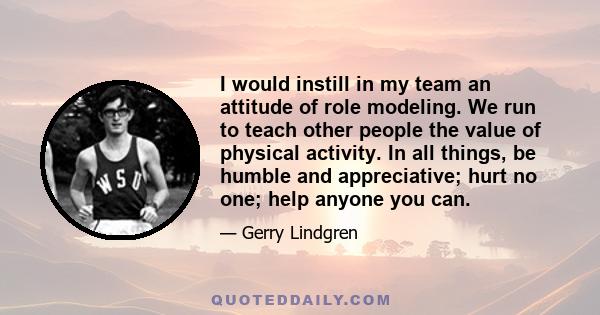 I would instill in my team an attitude of role modeling. We run to teach other people the value of physical activity. In all things, be humble and appreciative; hurt no one; help anyone you can.