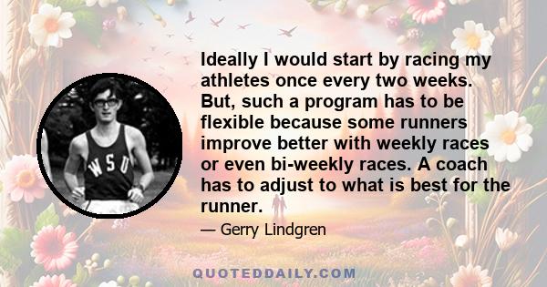 Ideally I would start by racing my athletes once every two weeks. But, such a program has to be flexible because some runners improve better with weekly races or even bi-weekly races. A coach has to adjust to what is