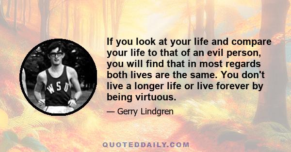 If you look at your life and compare your life to that of an evil person, you will find that in most regards both lives are the same. You don't live a longer life or live forever by being virtuous.