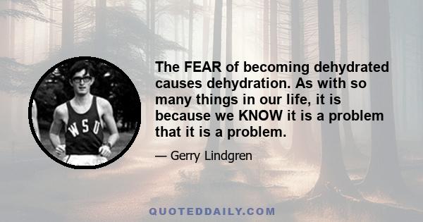 The FEAR of becoming dehydrated causes dehydration. As with so many things in our life, it is because we KNOW it is a problem that it is a problem.