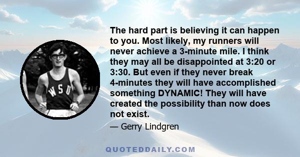 The hard part is believing it can happen to you. Most likely, my runners will never achieve a 3-minute mile. I think they may all be disappointed at 3:20 or 3:30. But even if they never break 4-minutes they will have