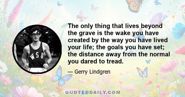 The only thing that lives beyond the grave is the wake you have created by the way you have lived your life; the goals you have set; the distance away from the normal you dared to tread.