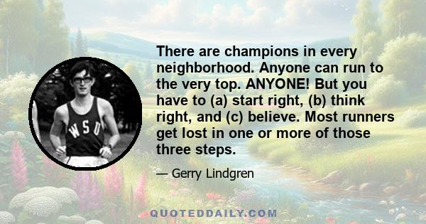 There are champions in every neighborhood. Anyone can run to the very top. ANYONE! But you have to (a) start right, (b) think right, and (c) believe. Most runners get lost in one or more of those three steps.