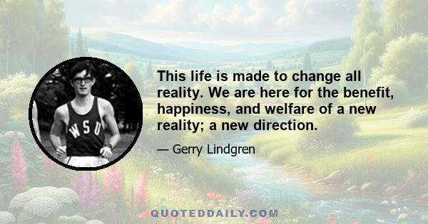 This life is made to change all reality. We are here for the benefit, happiness, and welfare of a new reality; a new direction.