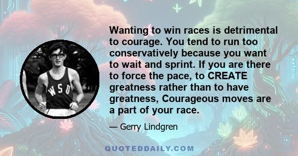 Wanting to win races is detrimental to courage. You tend to run too conservatively because you want to wait and sprint. If you are there to force the pace, to CREATE greatness rather than to have greatness, Courageous