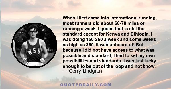 When I first came into international running, most runners did about 60-70 miles or running a week. I guess that is still the standard except for Kenya and Ethiopia. I was doing 150-250 a week and some weeks as high as