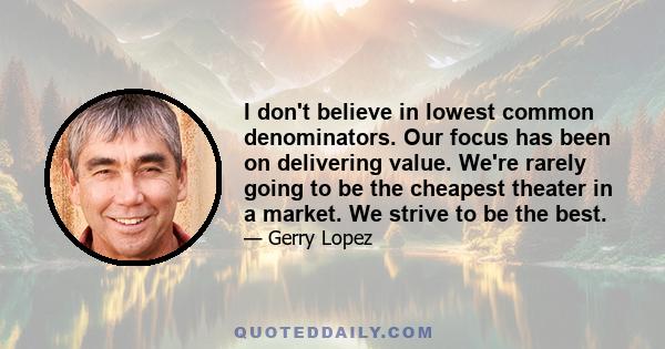 I don't believe in lowest common denominators. Our focus has been on delivering value. We're rarely going to be the cheapest theater in a market. We strive to be the best.