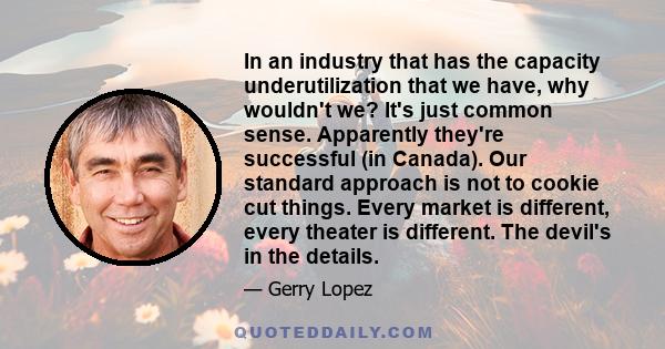 In an industry that has the capacity underutilization that we have, why wouldn't we? It's just common sense. Apparently they're successful (in Canada). Our standard approach is not to cookie cut things. Every market is