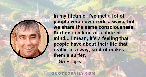 In my lifetime, I've met a lot of people who never rode a wave, but we share the same consciousness. Surfing is a kind of a state of mind... I mean, it's a feeling that people have about their life that really, in a