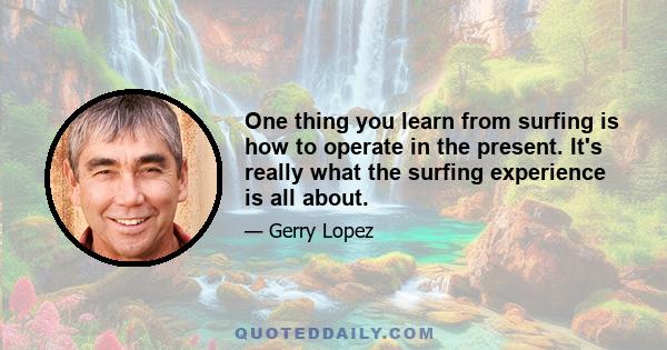 One thing you learn from surfing is how to operate in the present. It's really what the surfing experience is all about.