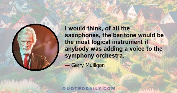 I would think, of all the saxophones, the baritone would be the most logical instrument if anybody was adding a voice to the symphony orchestra.