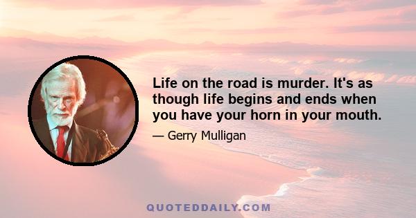 Life on the road is murder. It's as though life begins and ends when you have your horn in your mouth.