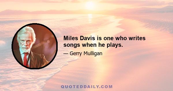 Miles Davis is one who writes songs when he plays.