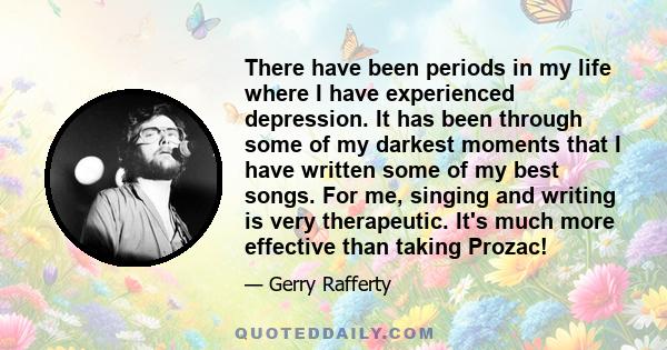 There have been periods in my life where I have experienced depression. It has been through some of my darkest moments that I have written some of my best songs. For me, singing and writing is very therapeutic. It's