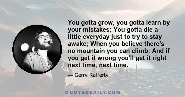 You gotta grow, you gotta learn by your mistakes; You gotta die a little everyday just to try to stay awake; When you believe there's no mountain you can climb; And if you get it wrong you'll get it right next time,