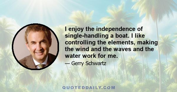 I enjoy the independence of single-handling a boat. I like controlling the elements, making the wind and the waves and the water work for me.