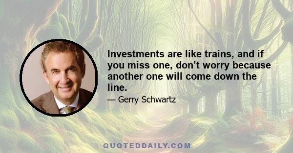 Investments are like trains, and if you miss one, don’t worry because another one will come down the line.