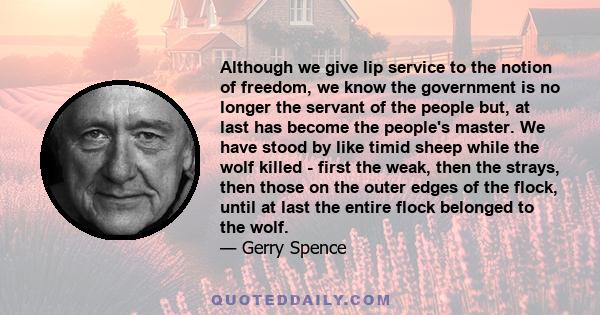 Although we give lip service to the notion of freedom, we know the government is no longer the servant of the people but, at last has become the people's master. We have stood by like timid sheep while the wolf killed - 