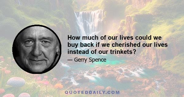 How much of our lives could we buy back if we cherished our lives instead of our trinkets?