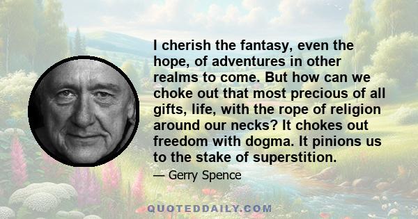 I cherish the fantasy, even the hope, of adventures in other realms to come. But how can we choke out that most precious of all gifts, life, with the rope of religion around our necks? It chokes out freedom with dogma.