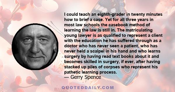 I could teach an eighth-grader in twenty minutes how to brief a case. Yet for all three years in most law schools the casebook method of learning the law is still in. The matriculating young lawyer is as qualified to