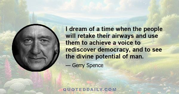 I dream of a time when the people will retake their airways and use them to achieve a voice to rediscover democracy, and to see the divine potential of man.