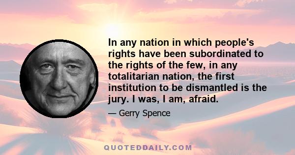 In any nation in which people's rights have been subordinated to the rights of the few, in any totalitarian nation, the first institution to be dismantled is the jury. I was, I am, afraid.