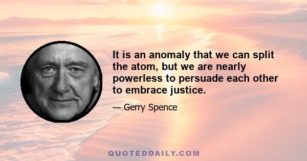 It is an anomaly that we can split the atom, but we are nearly powerless to persuade each other to embrace justice.