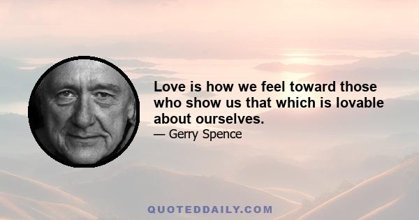 Love is how we feel toward those who show us that which is lovable about ourselves.