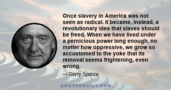 Once slavery in America was not seen as radical. It became, instead, a revolutionary idea that slaves should be freed. When we have lived under a pernicious power long enough, no matter how oppressive, we grow so