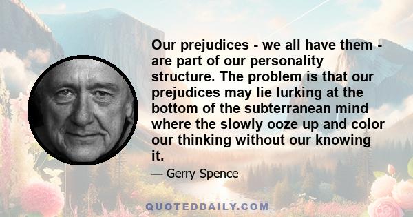 Our prejudices - we all have them - are part of our personality structure. The problem is that our prejudices may lie lurking at the bottom of the subterranean mind where the slowly ooze up and color our thinking