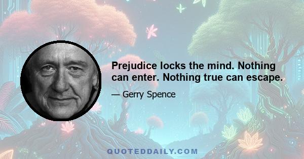 Prejudice locks the mind. Nothing can enter. Nothing true can escape.