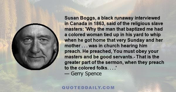 Susan Boggs, a black runaway interviewed in Canada in 1863, said of the religious slave masters: 'Why the man that baptized me had a colored woman tied up in his yard to whip when he got home that very Sunday and her