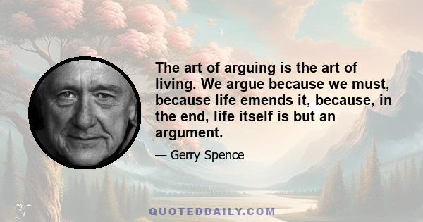 The art of arguing is the art of living. We argue because we must, because life emends it, because, in the end, life itself is but an argument.