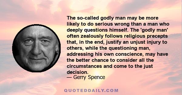 The so-called godly man may be more likely to do serious wrong than a man who deeply questions himself. The 'godly man' often zealously follows religious precepts that, in the end, justify an unjust injury to others,