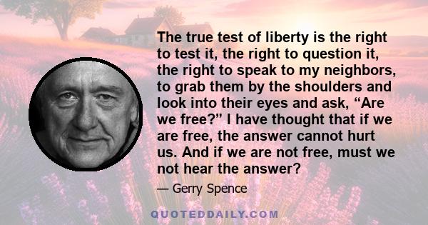 The true test of liberty is the right to test it, the right to question it, the right to speak to my neighbors, to grab them by the shoulders and look into their eyes and ask, “Are we free?” I have thought that if we