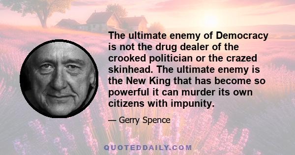 The ultimate enemy of Democracy is not the drug dealer of the crooked politician or the crazed skinhead. The ultimate enemy is the New King that has become so powerful it can murder its own citizens with impunity.