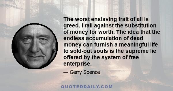 The worst enslaving trait of all is greed. I rail against the substitution of money for worth. The idea that the endless accumulation of dead money can furnish a meaningful life to sold-out souls is the supreme lie