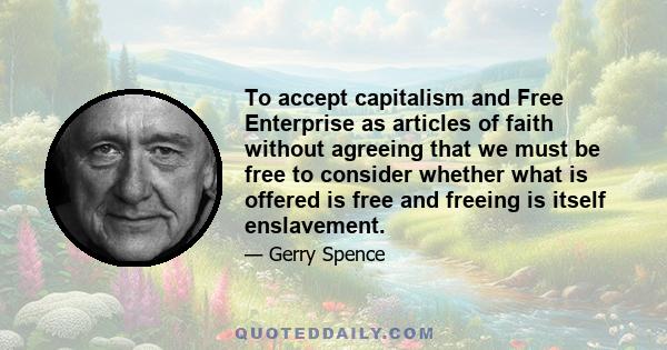 To accept capitalism and Free Enterprise as articles of faith without agreeing that we must be free to consider whether what is offered is free and freeing is itself enslavement.