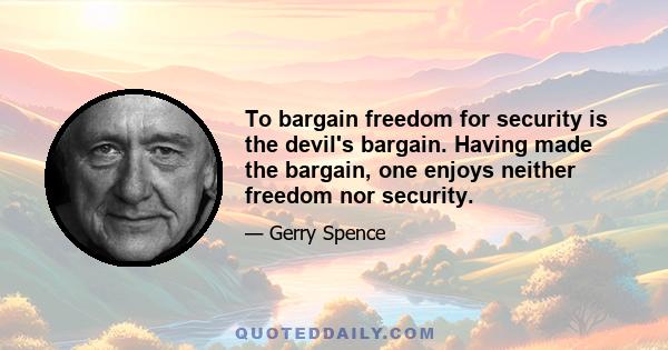 To bargain freedom for security is the devil's bargain. Having made the bargain, one enjoys neither freedom nor security.