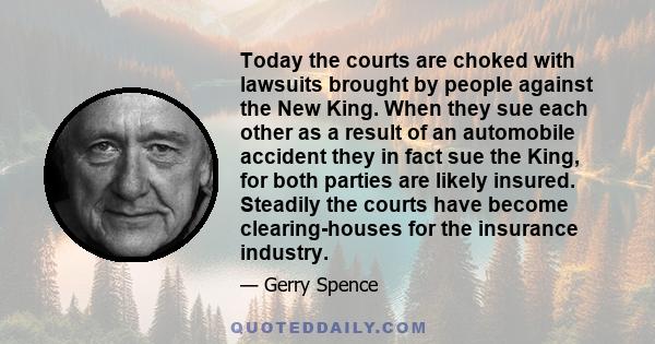 Today the courts are choked with lawsuits brought by people against the New King. When they sue each other as a result of an automobile accident they in fact sue the King, for both parties are likely insured. Steadily