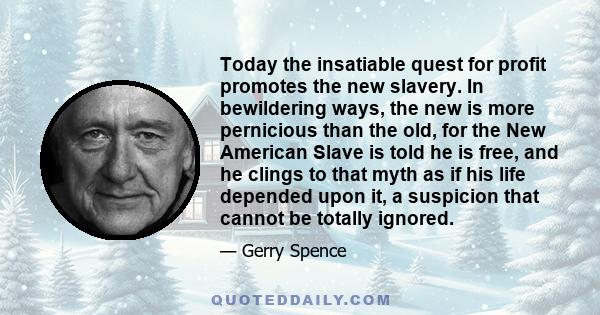 Today the insatiable quest for profit promotes the new slavery. In bewildering ways, the new is more pernicious than the old, for the New American Slave is told he is free, and he clings to that myth as if his life