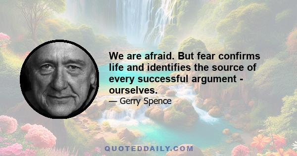 We are afraid. But fear confirms life and identifies the source of every successful argument - ourselves.