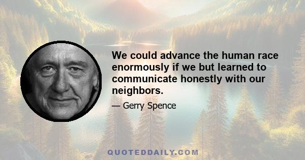 We could advance the human race enormously if we but learned to communicate honestly with our neighbors.