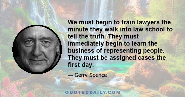 We must begin to train lawyers the minute they walk into law school to tell the truth. They must immediately begin to learn the business of representing people. They must be assigned cases the first day.